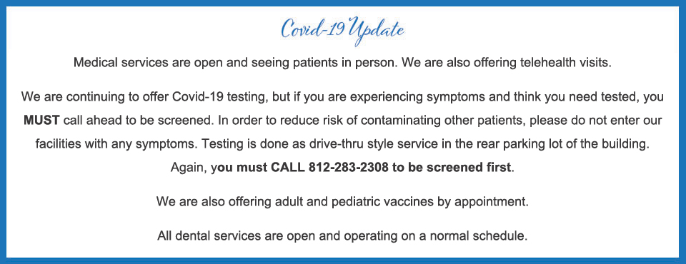 Medical services are open and seeing patients in person. We are also offering telehealth visits. We are continuing to offer Covid-19 testing, but if you are experiencing symptoms and think you need tested, you MUST call ahead to be screened. In order to reduce risk of contaminating other patients, please do not enter our facilities with any symptoms. Testing is done as drive-thru style service in the rear parking lot of the building. Again, you must CALL 812-283-2308 to be screened first. We are also offering adult and pediatric vaccines by appointment. All dental services are open and operating on a normal schedule.